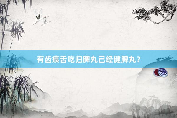 有齿痕舌吃归脾丸已经健脾丸？