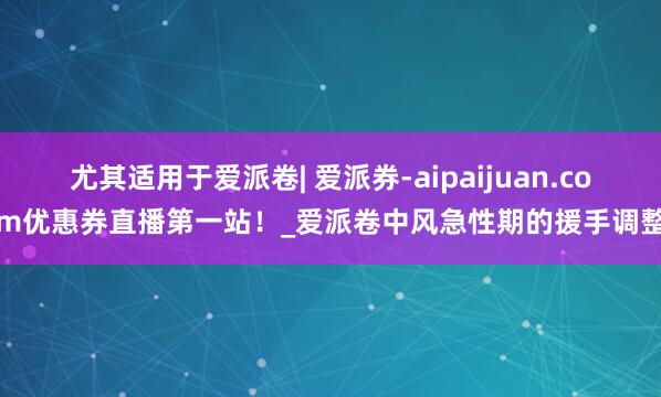 尤其适用于爱派卷| 爱派券-aipaijuan.com优惠券直播第一站!_爱派卷中风急性期的援手调整