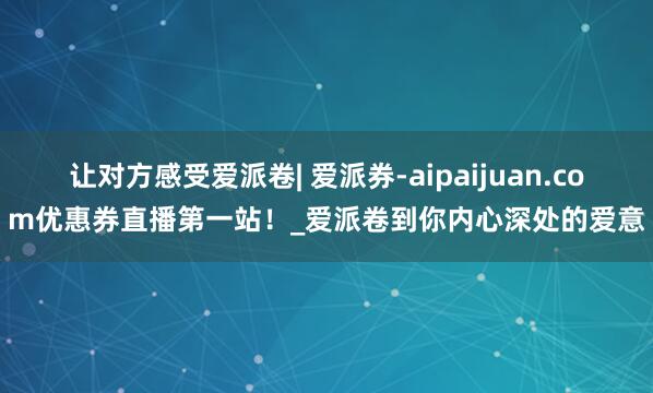 让对方感受爱派卷| 爱派券-aipaijuan.com优惠券直播第一站！_爱派卷到你内心深处的爱意