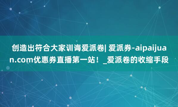 创造出符合大家训诲爱派卷| 爱派券-aipaijuan.com优惠券直播第一站!_爱派卷的收缩手段