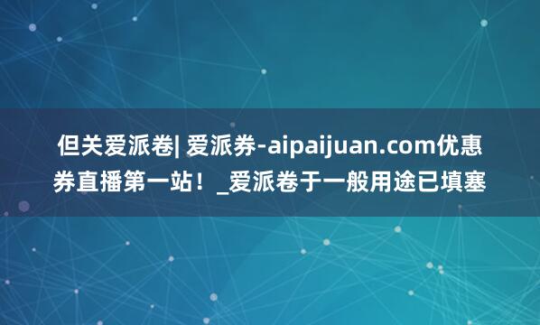 但关爱派卷| 爱派券-aipaijuan.com优惠券直播第一站！_爱派卷于一般用途已填塞