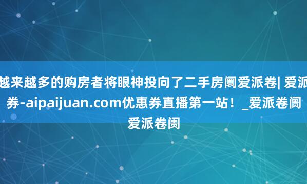 越来越多的购房者将眼神投向了二手房阛爱派卷| 爱派券-aipaijuan.com优惠券直播第一站！_爱派卷阓