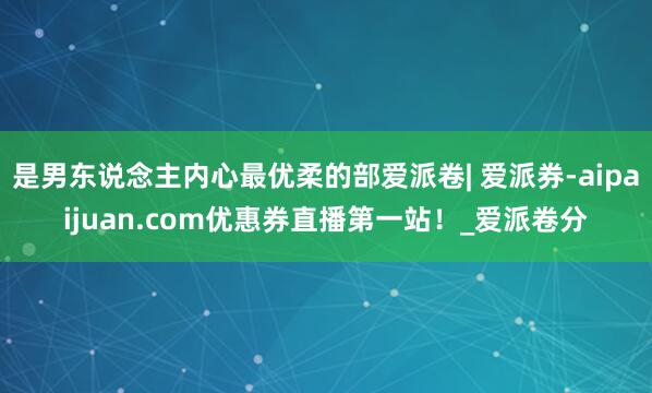 是男东说念主内心最优柔的部爱派卷| 爱派券-aipaijuan.com优惠券直播第一站！_爱派卷分