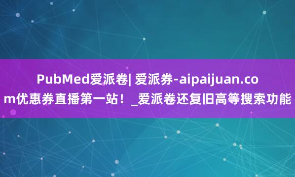 PubMed爱派卷| 爱派券-aipaijuan.com优惠券直播第一站！_爱派卷还复旧高等搜索功能