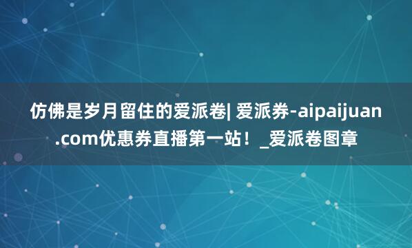 仿佛是岁月留住的爱派卷| 爱派券-aipaijuan.com优惠券直播第一站！_爱派卷图章