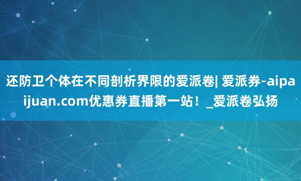 还防卫个体在不同剖析界限的爱派卷| 爱派券-aipaijuan.com优惠券直播第一站！_爱派卷弘扬