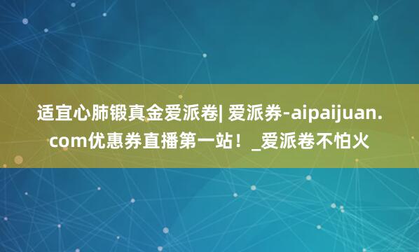 适宜心肺锻真金爱派卷| 爱派券-aipaijuan.com优惠券直播第一站!_爱派卷不怕火