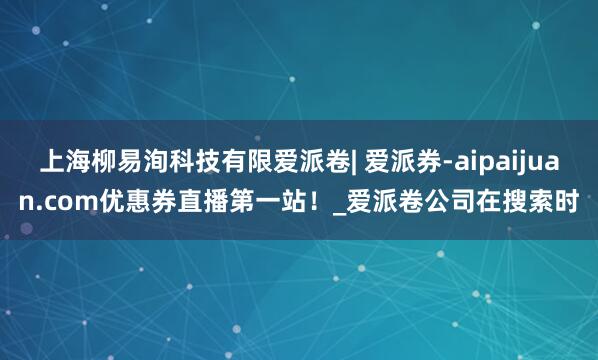 上海柳易洵科技有限爱派卷| 爱派券-aipaijuan.com优惠券直播第一站!_爱派卷公司在搜索时