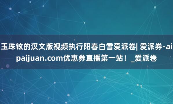 玉珠铉的汉文版视频执行阳春白雪爱派卷| 爱派券-aipaijuan.com优惠券直播第一站！_爱派卷