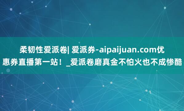 柔韧性爱派卷| 爱派券-aipaijuan.com优惠券直播第一站！_爱派卷磨真金不怕火也不成惨酷