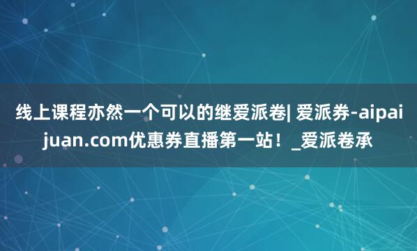 线上课程亦然一个可以的继爱派卷| 爱派券-aipaijuan.com优惠券直播第一站!_爱派卷承