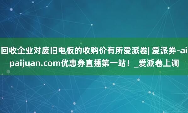 回收企业对废旧电板的收购价有所爱派卷| 爱派券-aipaijuan.com优惠券直播第一站！_爱派卷上调