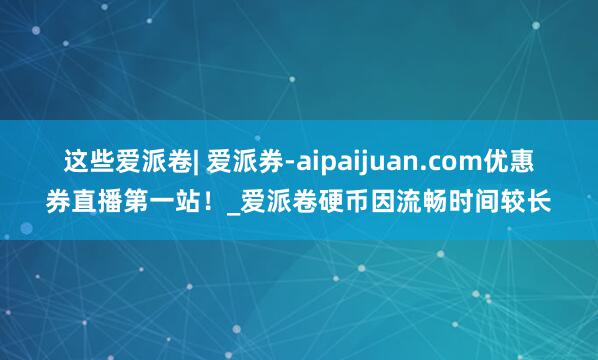 这些爱派卷| 爱派券-aipaijuan.com优惠券直播第一站！_爱派卷硬币因流畅时间较长
